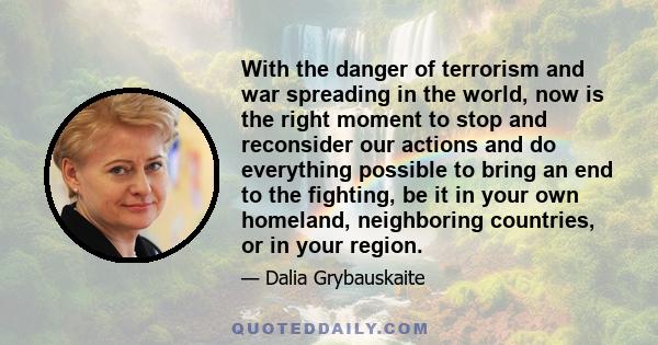 With the danger of terrorism and war spreading in the world, now is the right moment to stop and reconsider our actions and do everything possible to bring an end to the fighting, be it in your own homeland, neighboring 