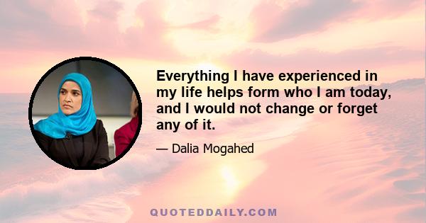 Everything I have experienced in my life helps form who I am today, and I would not change or forget any of it.