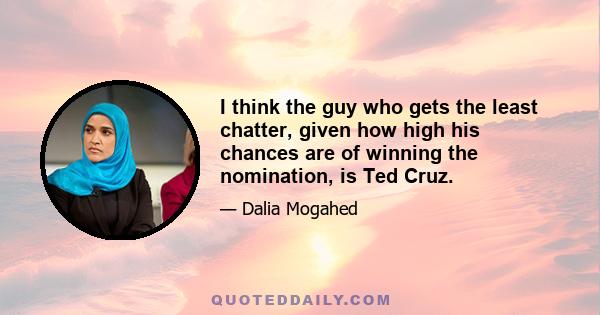 I think the guy who gets the least chatter, given how high his chances are of winning the nomination, is Ted Cruz.