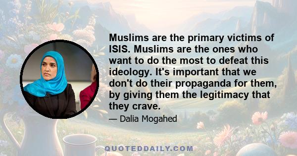 Muslims are the primary victims of ISIS. Muslims are the ones who want to do the most to defeat this ideology. It's important that we don't do their propaganda for them, by giving them the legitimacy that they crave.