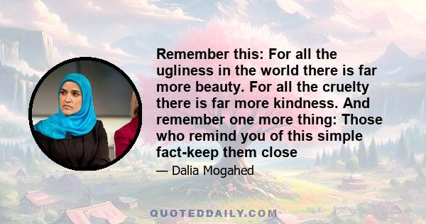 Remember this: For all the ugliness in the world there is far more beauty. For all the cruelty there is far more kindness. And remember one more thing: Those who remind you of this simple fact-keep them close