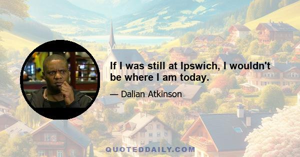 If I was still at Ipswich, I wouldn't be where I am today.