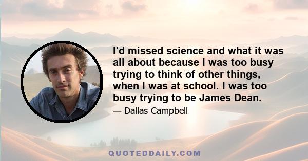 I'd missed science and what it was all about because I was too busy trying to think of other things, when I was at school. I was too busy trying to be James Dean.