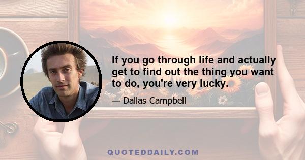 If you go through life and actually get to find out the thing you want to do, you're very lucky.