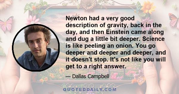 Newton had a very good description of gravity, back in the day, and then Einstein came along and dug a little bit deeper. Science is like peeling an onion. You go deeper and deeper and deeper, and it doesn't stop. It's