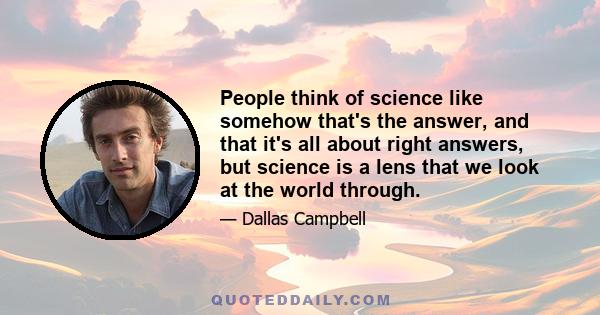 People think of science like somehow that's the answer, and that it's all about right answers, but science is a lens that we look at the world through.