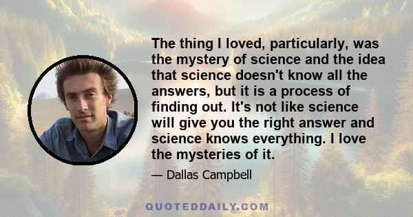 The thing I loved, particularly, was the mystery of science and the idea that science doesn't know all the answers, but it is a process of finding out. It's not like science will give you the right answer and science