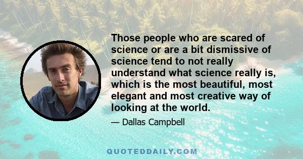 Those people who are scared of science or are a bit dismissive of science tend to not really understand what science really is, which is the most beautiful, most elegant and most creative way of looking at the world.