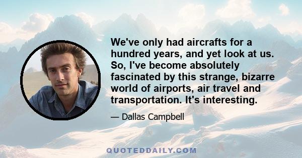 We've only had aircrafts for a hundred years, and yet look at us. So, I've become absolutely fascinated by this strange, bizarre world of airports, air travel and transportation. It's interesting.