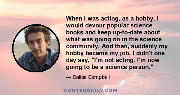 When I was acting, as a hobby, I would devour popular science books and keep up-to-date about what was going on in the science community. And then, suddenly my hobby became my job. I didn't one day say, I'm not acting.