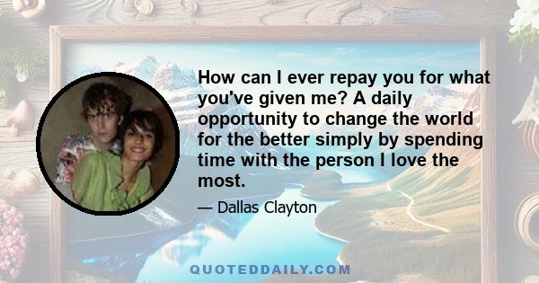 How can I ever repay you for what you've given me? A daily opportunity to change the world for the better simply by spending time with the person I love the most.