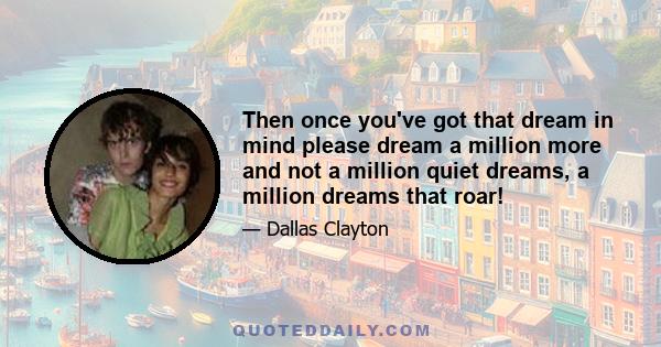 Then once you've got that dream in mind please dream a million more and not a million quiet dreams, a million dreams that roar!