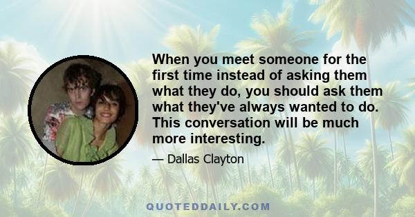 When you meet someone for the first time instead of asking them what they do, you should ask them what they've always wanted to do. This conversation will be much more interesting.