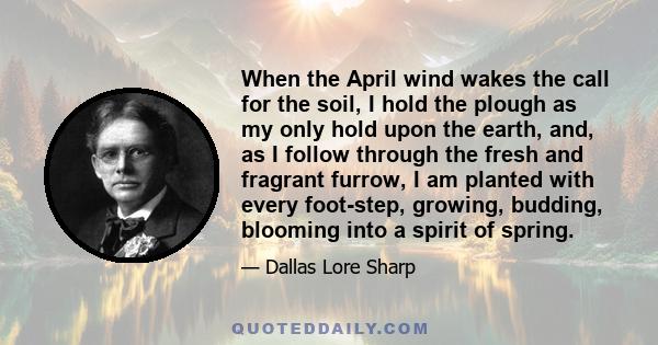 When the April wind wakes the call for the soil, I hold the plough as my only hold upon the earth, and, as I follow through the fresh and fragrant furrow, I am planted with every foot-step, growing, budding, blooming