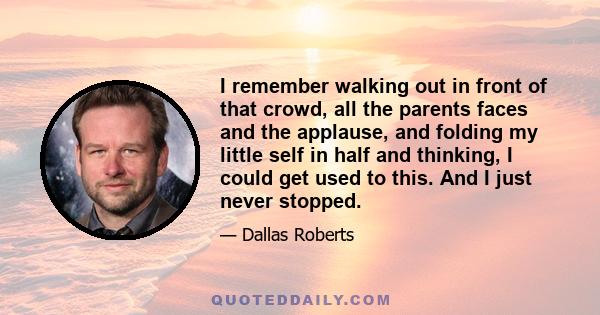 I remember walking out in front of that crowd, all the parents faces and the applause, and folding my little self in half and thinking, I could get used to this. And I just never stopped.