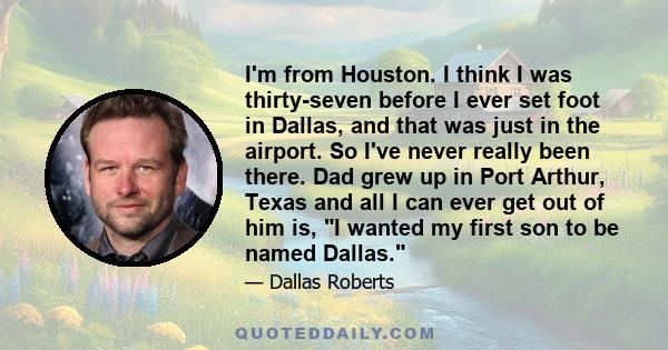 I'm from Houston. I think I was thirty-seven before I ever set foot in Dallas, and that was just in the airport. So I've never really been there. Dad grew up in Port Arthur, Texas and all I can ever get out of him is, I 