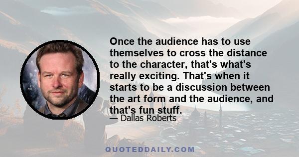 Once the audience has to use themselves to cross the distance to the character, that's what's really exciting. That's when it starts to be a discussion between the art form and the audience, and that's fun stuff.