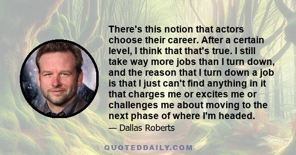 There's this notion that actors choose their career. After a certain level, I think that that's true. I still take way more jobs than I turn down, and the reason that I turn down a job is that I just can't find anything 