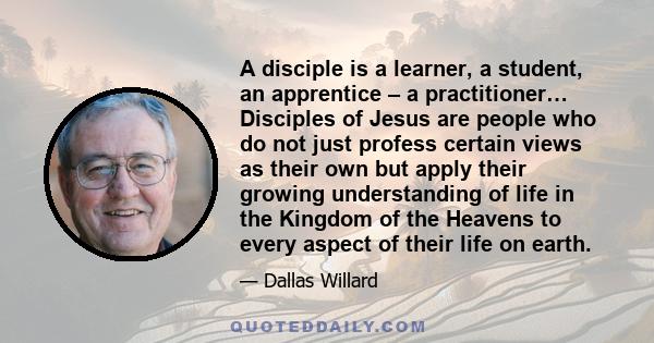 A disciple is a learner, a student, an apprentice – a practitioner… Disciples of Jesus are people who do not just profess certain views as their own but apply their growing understanding of life in the Kingdom of the