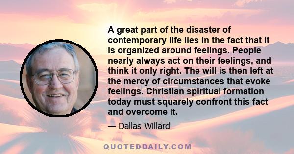 A great part of the disaster of contemporary life lies in the fact that it is organized around feelings. People nearly always act on their feelings, and think it only right. The will is then left at the mercy of