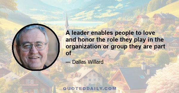 A leader enables people to love and honor the role they play in the organization or group they are part of