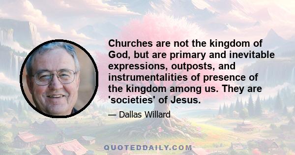 Churches are not the kingdom of God, but are primary and inevitable expressions, outposts, and instrumentalities of presence of the kingdom among us. They are 'societies' of Jesus.