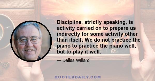 Discipline, strictly speaking, is activity carried on to prepare us indirectly for some activity other than itself. We do not practice the piano to practice the piano well, but to play it well.