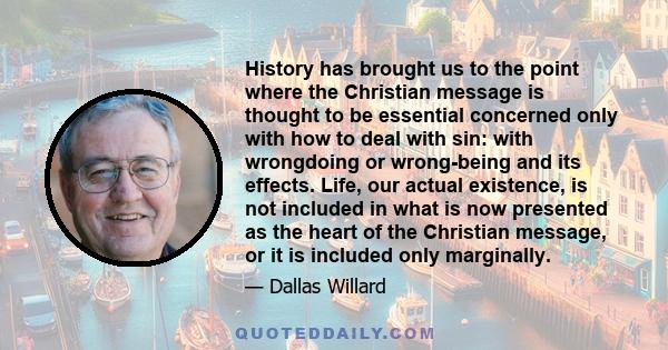 History has brought us to the point where the Christian message is thought to be essential concerned only with how to deal with sin: with wrongdoing or wrong-being and its effects. Life, our actual existence, is not