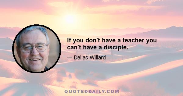 If you don't have a teacher you can't have a disciple.