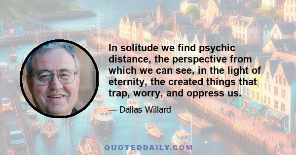 In solitude we find psychic distance, the perspective from which we can see, in the light of eternity, the created things that trap, worry, and oppress us.