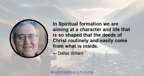 In Spiritual formation we are aiming at a character and life that is so shaped that the deeds of Christ routinely and easily come from what is inside.