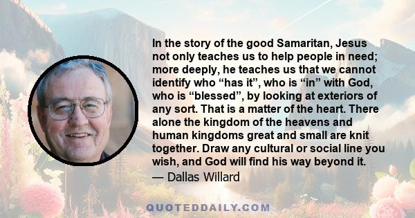 In the story of the good Samaritan, Jesus not only teaches us to help people in need; more deeply, he teaches us that we cannot identify who “has it”, who is “in” with God, who is “blessed”, by looking at exteriors of