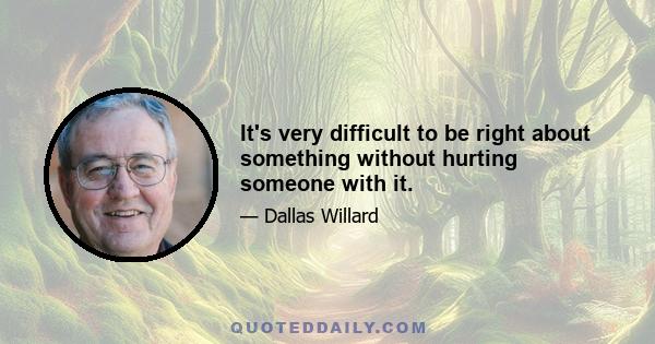 It's very difficult to be right about something without hurting someone with it.