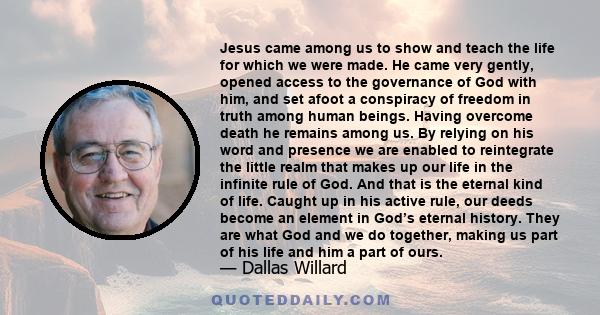 Jesus came among us to show and teach the life for which we were made. He came very gently, opened access to the governance of God with him, and set afoot a conspiracy of freedom in truth among human beings. Having