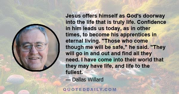 Jesus offers himself as God's doorway into the life that is truly life. Confidence in him leads us today, as in other times, to become his apprentices in eternal living. Those who come though me will be safe, he said.