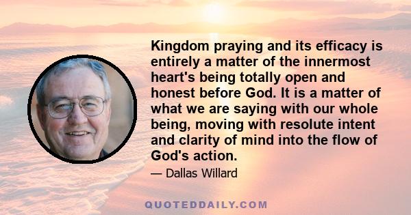 Kingdom praying and its efficacy is entirely a matter of the innermost heart's being totally open and honest before God. It is a matter of what we are saying with our whole being, moving with resolute intent and clarity 