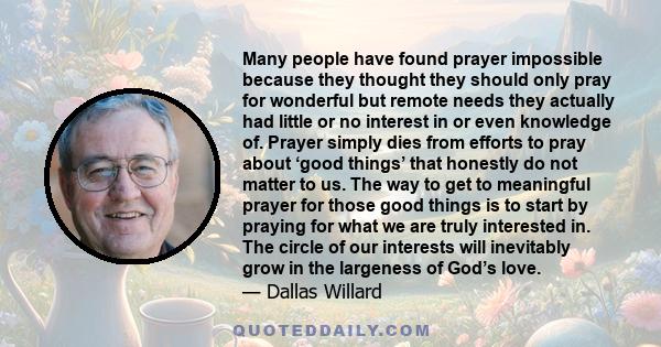 Many people have found prayer impossible because they thought they should only pray for wonderful but remote needs they actually had little or no interest in or even knowledge of. Prayer simply dies from efforts to pray 