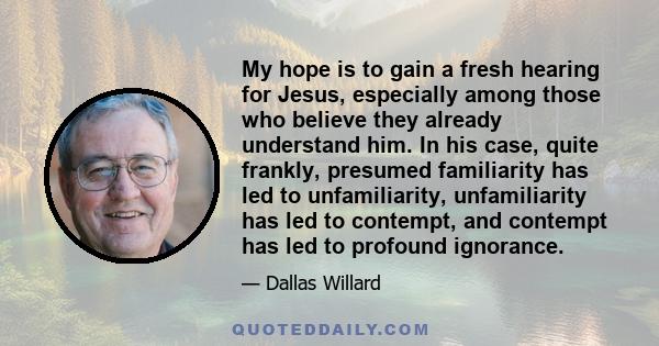 My hope is to gain a fresh hearing for Jesus, especially among those who believe they already understand him. In his case, quite frankly, presumed familiarity has led to unfamiliarity, unfamiliarity has led to contempt, 