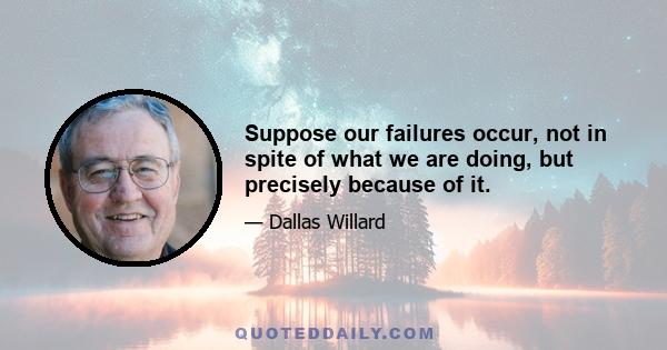 Suppose our failures occur, not in spite of what we are doing, but precisely because of it.