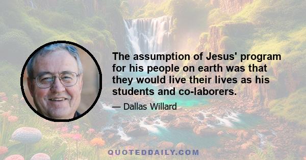 The assumption of Jesus' program for his people on earth was that they would live their lives as his students and co-laborers.