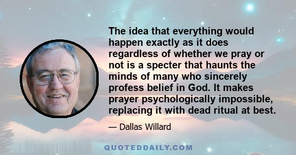 The idea that everything would happen exactly as it does regardless of whether we pray or not is a specter that haunts the minds of many who sincerely profess belief in God. It makes prayer psychologically impossible,