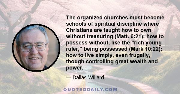 The organized churches must become schools of spiritual discipline where Christians are taught how to own without treasuring (Matt. 6:21); how to possess without, like the rich young ruler, being possessed (Mark 10:22); 