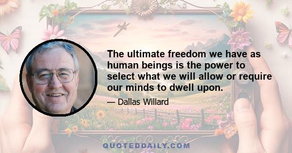 The ultimate freedom we have as human beings is the power to select what we will allow or require our minds to dwell upon.