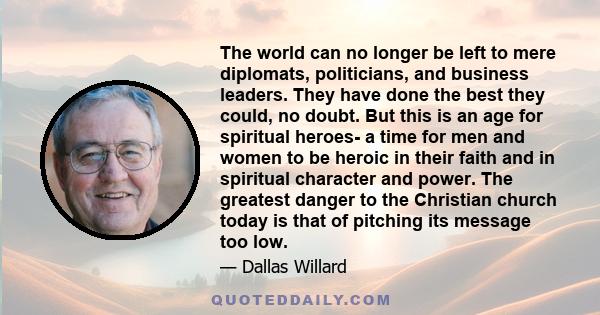 The world can no longer be left to mere diplomats, politicians, and business leaders. They have done the best they could, no doubt. But this is an age for spiritual heroes- a time for men and women to be heroic in their 