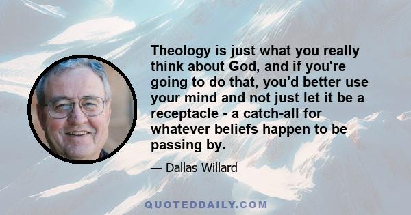 Theology is just what you really think about God, and if you're going to do that, you'd better use your mind and not just let it be a receptacle - a catch-all for whatever beliefs happen to be passing by.