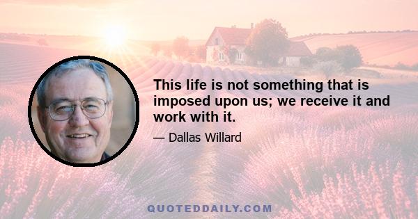 This life is not something that is imposed upon us; we receive it and work with it.