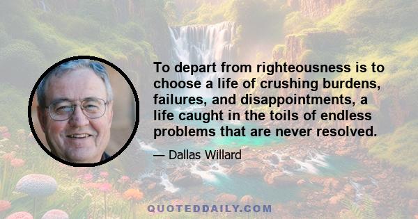 To depart from righteousness is to choose a life of crushing burdens, failures, and disappointments, a life caught in the toils of endless problems that are never resolved.