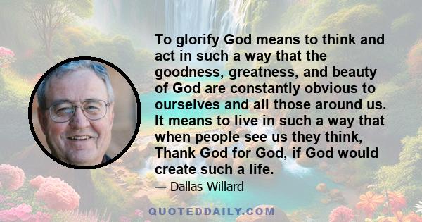 To glorify God means to think and act in such a way that the goodness, greatness, and beauty of God are constantly obvious to ourselves and all those around us. It means to live in such a way that when people see us