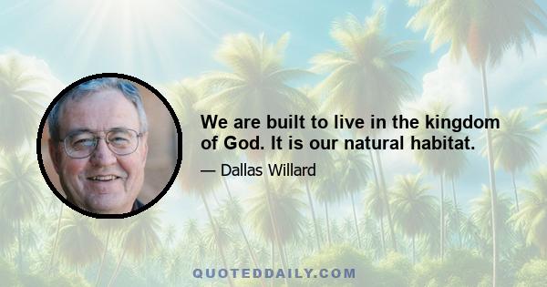 We are built to live in the kingdom of God. It is our natural habitat.