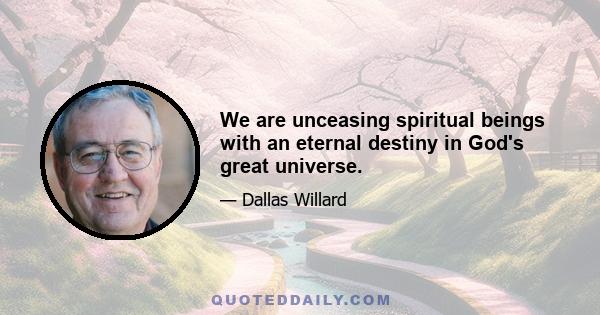 We are unceasing spiritual beings with an eternal destiny in God's great universe.